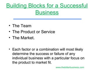 Building Blocks for a Successful
Business
• The Team
• The Product or Service
• The Market.
• Each factor or a combination will most likely
determine the success or failure of any
individual business with a particular focus on
the product to market fit.
www.thebitterbusiness.com
 