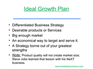 Ideal Growth Plan
• Differentiated Business Strategy
• Desirable products or Services
• Big enough market
• An economical way to target and serve it.
• A Strategy borne out of your greatest
strengths
• Note: Product quality will not create market size;
Steve Jobs learned that lesson with his NeXT
business.
www.thebitterbusiness.com
 