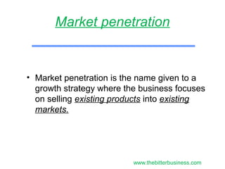 • Market penetration is the name given to a
growth strategy where the business focuses
on selling existing products into existing
markets.
Market penetration
www.thebitterbusiness.com
 