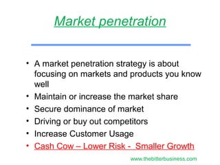 • A market penetration strategy is about
focusing on markets and products you know
well
• Maintain or increase the market share
• Secure dominance of market
• Driving or buy out competitors
• Increase Customer Usage
• Cash Cow – Lower Risk - Smaller Growth
Market penetration
www.thebitterbusiness.com
 