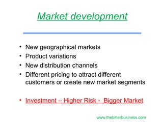 • New geographical markets
• Product variations
• New distribution channels
• Different pricing to attract different
customers or create new market segments
• Investment – Higher Risk - Bigger Market
Market development
www.thebitterbusiness.com
 