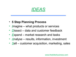 • 5 Step Planning Process
• Imagine – what products or services
• Dissect – data and customer feedback
• Expand – market research and tasks
• Analyse – results, information, investment
• Sell – customer acquisition, marketing, sales
IDEAS
www.thebitterbusiness.com
 