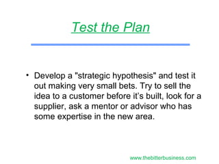 • Develop a "strategic hypothesis" and test it
out making very small bets. Try to sell the
idea to a customer before it’s built, look for a
supplier, ask a mentor or advisor who has
some expertise in the new area.
Test the Plan
www.thebitterbusiness.com
 