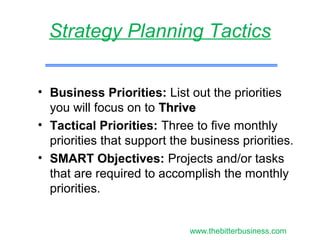 • Business Priorities: List out the priorities
you will focus on to ThriveThrive
• Tactical Priorities: Three to five monthly
priorities that support the business priorities.
• SMART Objectives: Projects and/or tasks
that are required to accomplish the monthly
priorities.
Strategy Planning Tactics
www.thebitterbusiness.com
 