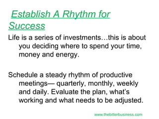 Life is a series of investments…this is about
you deciding where to spend your time,
money and energy.
Schedule a steady rhythm of productive
meetings— quarterly, monthly, weekly
and daily. Evaluate the plan, what’s
working and what needs to be adjusted.
Establish A Rhythm for
Success
www.thebitterbusiness.com
 
