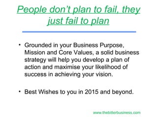 • Grounded in your Business Purpose,
Mission and Core Values, a solid business
strategy will help you develop a plan of
action and maximise your likelihood of
success in achieving your vision.
• Best Wishes to you in 2015 and beyond.
People don’t plan to fail, they
just fail to plan
www.thebitterbusiness.com
 
