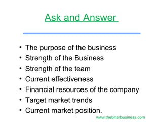 • The purpose of the business
• Strength of the Business
• Strength of the team
• Current effectiveness
• Financial resources of the company
• Target market trends
• Current market position.
Ask and Answer
www.thebitterbusiness.com
 