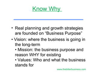 • Real planning and growth strategies
are founded on “Business Purpose”
• Vision: where the business is going in
the long-term
• Mission: the business purpose and
reason WHY for existing
• Values: Who and what the business
stands for
Know Why
www.thebitterbusiness.com
 