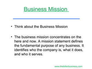 • Think about the Business Mission
• The business mission concentrates on the
here and now. A mission statement defines
the fundamental purpose of any business. It
identifies who the company is, what it does,
and who it serves.
Business Mission
www.thebitterbusiness.com
 