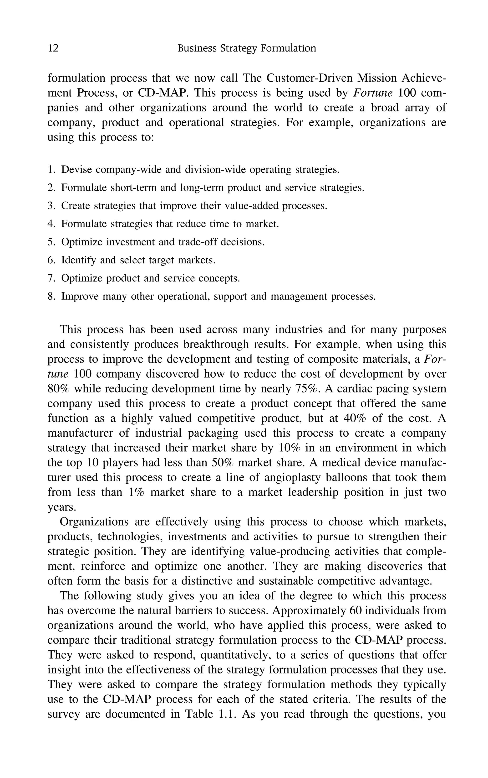 12 Business Strategy Formulation
formulation process that we now call The Customer-Driven Mission Achieve-
ment Process, or CD-MAP. This process is being used by Fortune 100 com-
panies and other organizations around the world to create a broad array of
company, product and operational strategies. For example, organizations are
using this process to:
1. Devise company-wide and division-wide operating strategies.
2. Formulate short-term and long-term product and service strategies.
3. Create strategies that improve their value-added processes.
4. Formulate strategies that reduce time to market.
5. Optimize investment and trade-off decisions.
6. Identify and select target markets.
7. Optimize product and service concepts.
8. Improve many other operational, support and management processes.
This process has been used across many industries and for many purposes
and consistently produces breakthrough results. For example, when using this
process to improve the development and testing of composite materials, a For-
tune 100 company discovered how to reduce the cost of development by over
80% while reducing development time by nearly 75%. A cardiac pacing system
company used this process to create a product concept that offered the same
function as a highly valued competitive product, but at 40% of the cost. A
manufacturer of industrial packaging used this process to create a company
strategy that increased their market share by 10% in an environment in which
the top 10 players had less than 50% market share. A medical device manufac-
turer used this process to create a line of angioplasty balloons that took them
from less than 1% market share to a market leadership position in just two
years.
Organizations are effectively using this process to choose which markets,
products, technologies, investments and activities to pursue to strengthen their
strategic position. They are identifying value-producing activities that comple-
ment, reinforce and optimize one another. They are making discoveries that
often form the basis for a distinctive and sustainable competitive advantage.
The following study gives you an idea of the degree to which this process
has overcome the natural barriers to success. Approximately 60 individuals from
organizations around the world, who have applied this process, were asked to
compare their traditional strategy formulation process to the CD-MAP process.
They were asked to respond, quantitatively, to a series of questions that offer
insight into the effectiveness of the strategy formulation processes that they use.
They were asked to compare the strategy formulation methods they typically
use to the CD-MAP process for each of the stated criteria. The results of the
survey are documented in Table 1.1. As you read through the questions, you
 