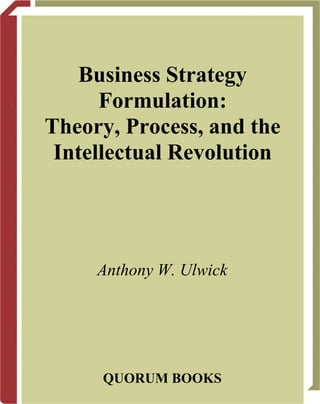 Business Strategy
Formulation:
Theory, Process, and the
Intellectual Revolution
Anthony W. Ulwick
QUORUM BOOKS
 