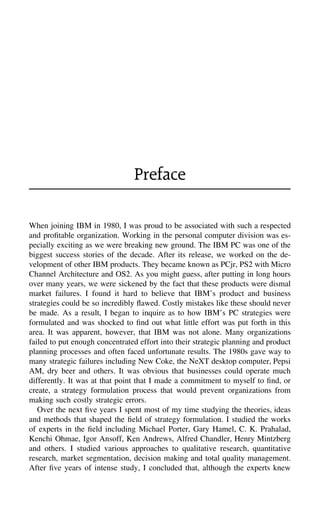 Preface
When joining IBM in 1980, I was proud to be associated with such a respected
and proﬁtable organization. Working in the personal computer division was es-
pecially exciting as we were breaking new ground. The IBM PC was one of the
biggest success stories of the decade. After its release, we worked on the de-
velopment of other IBM products. They became known as PCjr, PS2 with Micro
Channel Architecture and OS2. As you might guess, after putting in long hours
over many years, we were sickened by the fact that these products were dismal
market failures. I found it hard to believe that IBM’s product and business
strategies could be so incredibly ﬂawed. Costly mistakes like these should never
be made. As a result, I began to inquire as to how IBM’s PC strategies were
formulated and was shocked to ﬁnd out what little effort was put forth in this
area. It was apparent, however, that IBM was not alone. Many organizations
failed to put enough concentrated effort into their strategic planning and product
planning processes and often faced unfortunate results. The 1980s gave way to
many strategic failures including New Coke, the NeXT desktop computer, Pepsi
AM, dry beer and others. It was obvious that businesses could operate much
differently. It was at that point that I made a commitment to myself to ﬁnd, or
create, a strategy formulation process that would prevent organizations from
making such costly strategic errors.
Over the next ﬁve years I spent most of my time studying the theories, ideas
and methods that shaped the ﬁeld of strategy formulation. I studied the works
of experts in the ﬁeld including Michael Porter, Gary Hamel, C. K. Prahalad,
Kenchi Ohmae, Igor Ansoff, Ken Andrews, Alfred Chandler, Henry Mintzberg
and others. I studied various approaches to qualitative research, quantitative
research, market segmentation, decision making and total quality management.
After ﬁve years of intense study, I concluded that, although the experts knew
 
