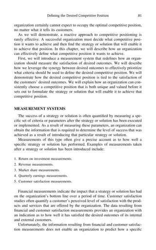 Deﬁning the Desired Competitive Position 81
organization certainly cannot expect to occupy the optimal competitive position,
no matter what it tells its customers.
As we will demonstrate, a reactive approach to competitive positioning is
rarely effective. A successful organization must decide what competitive posi-
tion it wants to achieve and then ﬁnd the strategy or solution that will enable it
to achieve that position. In this chapter, we will describe how an organization
can effectively deﬁne what competitive position it wants to achieve.
First, we will introduce a measurement system that redeﬁnes how an organ-
ization should measure the satisfaction of desired outcomes. We will describe
how we leverage the synergy between desired outcomes to effectively prioritize
what criteria should be used to deﬁne the desired competitive position. We will
demonstrate how the desired competitive position is tied to the satisfaction of
the customers’ desired outcomes. We will explain how an organization can con-
sistently choose a competitive position that is both unique and valued before it
sets out to formulate the strategy or solution that will enable it to achieve that
competitive position.
MEASUREMENT SYSTEMS
The success of a strategy or solution is often quantiﬁed by measuring a spe-
ciﬁc set of criteria or parameters after the strategy or solution has been executed
or implemented. As a result of measuring these parameters, an organization can
obtain the information that is required to determine the level of success that was
achieved as a result of introducing that particular strategy or solution.
Measurements of this type often give a precise account as to how well a
speciﬁc strategy or solution has performed. Examples of measurements taken
after a strategy or solution has been introduced include:
1. Return on investment measurements.
2. Revenue measurements.
3. Market share measurements.
4. Quarterly earnings measurements.
5. Customer satisfaction measurements.
Financial measurements indicate the impact that a strategy or solution has had
on the organization’s bottom line over a period of time. Customer satisfaction
studies often quantify a customer’s perceived level of satisfaction with the prod-
ucts and services that are offered by the organization. The data resulting from
ﬁnancial and customer satisfaction measurements provides an organization with
an indication as to how well it has satisﬁed the desired outcomes of its internal
and external customers.
Unfortunately, the information resulting from ﬁnancial and customer satisfac-
tion measurements does not enable an organization to predict how a speciﬁc
 