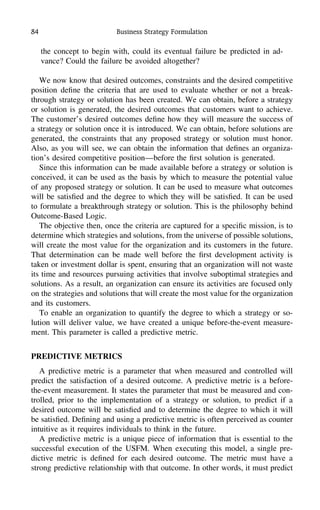 84 Business Strategy Formulation
the concept to begin with, could its eventual failure be predicted in ad-
vance? Could the failure be avoided altogether?
We now know that desired outcomes, constraints and the desired competitive
position deﬁne the criteria that are used to evaluate whether or not a break-
through strategy or solution has been created. We can obtain, before a strategy
or solution is generated, the desired outcomes that customers want to achieve.
The customer’s desired outcomes deﬁne how they will measure the success of
a strategy or solution once it is introduced. We can obtain, before solutions are
generated, the constraints that any proposed strategy or solution must honor.
Also, as you will see, we can obtain the information that deﬁnes an organiza-
tion’s desired competitive position—before the ﬁrst solution is generated.
Since this information can be made available before a strategy or solution is
conceived, it can be used as the basis by which to measure the potential value
of any proposed strategy or solution. It can be used to measure what outcomes
will be satisﬁed and the degree to which they will be satisﬁed. It can be used
to formulate a breakthrough strategy or solution. This is the philosophy behind
Outcome-Based Logic.
The objective then, once the criteria are captured for a speciﬁc mission, is to
determine which strategies and solutions, from the universe of possible solutions,
will create the most value for the organization and its customers in the future.
That determination can be made well before the ﬁrst development activity is
taken or investment dollar is spent, ensuring that an organization will not waste
its time and resources pursuing activities that involve suboptimal strategies and
solutions. As a result, an organization can ensure its activities are focused only
on the strategies and solutions that will create the most value for the organization
and its customers.
To enable an organization to quantify the degree to which a strategy or so-
lution will deliver value, we have created a unique before-the-event measure-
ment. This parameter is called a predictive metric.
PREDICTIVE METRICS
A predictive metric is a parameter that when measured and controlled will
predict the satisfaction of a desired outcome. A predictive metric is a before-
the-event measurement. It states the parameter that must be measured and con-
trolled, prior to the implementation of a strategy or solution, to predict if a
desired outcome will be satisﬁed and to determine the degree to which it will
be satisﬁed. Deﬁning and using a predictive metric is often perceived as counter
intuitive as it requires individuals to think in the future.
A predictive metric is a unique piece of information that is essential to the
successful execution of the USFM. When executing this model, a single pre-
dictive metric is deﬁned for each desired outcome. The metric must have a
strong predictive relationship with that outcome. In other words, it must predict
 