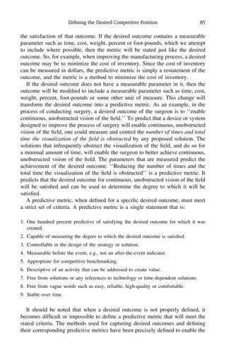 Deﬁning the Desired Competitive Position 85
the satisfaction of that outcome. If the desired outcome contains a measurable
parameter such as time, cost, weight, percent or foot-pounds, which we attempt
to include where possible, then the metric will be stated just like the desired
outcome. So, for example, when improving the manufacturing process, a desired
outcome may be to minimize the cost of inventory. Since the cost of inventory
can be measured in dollars, the predictive metric is simply a restatement of the
outcome, and the metric is a method to minimize the cost of inventory.
If the desired outcome does not have a measurable parameter in it, then the
outcome will be modiﬁed to include a measurable parameter such as time, cost,
weight, percent, foot-pounds or some other unit of measure. This change will
transform the desired outcome into a predictive metric. As an example, in the
process of conducting surgery, a desired outcome of the surgeon is to ‘‘enable
continuous, unobstructed vision of the ﬁeld.’’ To predict that a device or system
designed to improve the process of surgery will enable continuous, unobstructed
vision of the ﬁeld, one could measure and control the number of times and total
time the visualization of the ﬁeld is obstructed by any proposed solution. The
solutions that infrequently obstruct the visualization of the ﬁeld, and do so for
a minimal amount of time, will enable the surgeon to better achieve continuous,
unobstructed vision of the ﬁeld. The parameters that are measured predict the
achievement of the desired outcome. ‘‘Reducing the number of times and the
total time the visualization of the ﬁeld is obstructed’’ is a predictive metric. It
predicts that the desired outcome for continuous, unobstructed vision of the ﬁeld
will be satisﬁed and can be used to determine the degree to which it will be
satisﬁed.
A predictive metric, when deﬁned for a speciﬁc desired outcome, must meet
a strict set of criteria. A predictive metric is a single statement that is:
1. One hundred percent predictive of satisfying the desired outcome for which it was
created.
2. Capable of measuring the degree to which the desired outcome is satisﬁed.
3. Controllable in the design of the strategy or solution.
4. Measurable before the event, e.g., not an after-the-event indicator.
5. Appropriate for competitive benchmarking.
6. Descriptive of an activity that can be addressed to create value.
7. Free from solutions or any references to technology or time-dependent solutions.
8. Free from vague words such as easy, reliable, high-quality or comfortable.
9. Stable over time.
It should be noted that when a desired outcome is not properly deﬁned, it
becomes difﬁcult or impossible to deﬁne a predictive metric that will meet the
stated criteria. The methods used for capturing desired outcomes and deﬁning
their corresponding predictive metrics have been precisely deﬁned to enable the
 