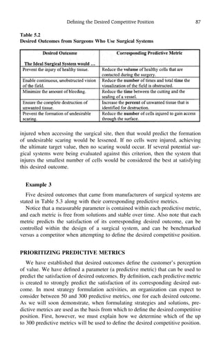 Deﬁning the Desired Competitive Position 87
Table 5.2
Desired Outcomes from Surgeons Who Use Surgical Systems
injured when accessing the surgical site, then that would predict the formation
of undesirable scaring would be lessened. If no cells were injured, achieving
the ultimate target value, then no scaring would occur. If several potential sur-
gical systems were being evaluated against this criterion, then the system that
injures the smallest number of cells would be considered the best at satisfying
this desired outcome.
Example 3
Five desired outcomes that came from manufacturers of surgical systems are
stated in Table 5.3 along with their corresponding predictive metrics.
Notice that a measurable parameter is contained within each predictive metric,
and each metric is free from solutions and stable over time. Also note that each
metric predicts the satisfaction of its corresponding desired outcome, can be
controlled within the design of a surgical system, and can be benchmarked
versus a competitor when attempting to deﬁne the desired competitive position.
PRIORITIZING PREDICTIVE METRICS
We have established that desired outcomes deﬁne the customer’s perception
of value. We have deﬁned a parameter (a predictive metric) that can be used to
predict the satisfaction of desired outcomes. By deﬁnition, each predictive metric
is created to strongly predict the satisfaction of its corresponding desired out-
come. In most strategy formulation activities, an organization can expect to
consider between 50 and 300 predictive metrics, one for each desired outcome.
As we will soon demonstrate, when formulating strategies and solutions, pre-
dictive metrics are used as the basis from which to deﬁne the desired competitive
position. First, however, we must explain how we determine which of the up
to 300 predictive metrics will be used to deﬁne the desired competitive position.
 