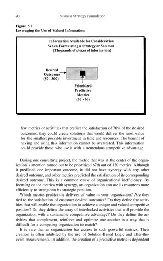 90 Business Strategy Formulation
Figure 5.2
Leveraging the Use of Valued Information
few metrics or activities that predict the satisfaction of 70% of the desired
outcomes, they could create solutions that would deliver the most value
for the smallest possible investment in time and resources. The beneﬁt of
having and using this information cannot be overstated. This information
could provide those who use it with a tremendous competitive advantage.
During one consulting project, the metric that was at the center of the organ-
ization’s attention turned out to be prioritized 67th out of 120 metrics. Although
it predicted one important outcome, it did not have synergy with any other
desired outcome, and other metrics predicted the satisfaction of its corresponding
desired outcome. This is a common cause of organizational inefﬁciency. By
focusing on the metrics with synergy, an organization can use its resources more
efﬁciently to strengthen its strategic position.
Which metrics predict the delivery of value in your organization? Are they
tied to the satisfaction of customer desired outcomes? Do they deﬁne the activ-
ities that will enable the organization to achieve a unique and valued competitive
position? Do they deﬁne the array of interlocked activities that will provide the
organization with a sustainable competitive advantage? Do they deﬁne the ac-
tivities that complement, reinforce and optimize one another in a way that is
difﬁcult for a competing organization to match?
It is rare that an organization has access to such powerful metrics. Their
creation is often inhibited by the use of Solution-Based Logic and after-the-
event measurements. In addition, the creation of a predictive metric is dependent
 