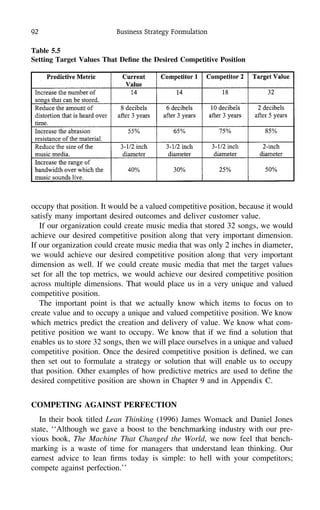 92 Business Strategy Formulation
Table 5.5
Setting Target Values That Deﬁne the Desired Competitive Position
occupy that position. It would be a valued competitive position, because it would
satisfy many important desired outcomes and deliver customer value.
If our organization could create music media that stored 32 songs, we would
achieve our desired competitive position along that very important dimension.
If our organization could create music media that was only 2 inches in diameter,
we would achieve our desired competitive position along that very important
dimension as well. If we could create music media that met the target values
set for all the top metrics, we would achieve our desired competitive position
across multiple dimensions. That would place us in a very unique and valued
competitive position.
The important point is that we actually know which items to focus on to
create value and to occupy a unique and valued competitive position. We know
which metrics predict the creation and delivery of value. We know what com-
petitive position we want to occupy. We know that if we ﬁnd a solution that
enables us to store 32 songs, then we will place ourselves in a unique and valued
competitive position. Once the desired competitive position is deﬁned, we can
then set out to formulate a strategy or solution that will enable us to occupy
that position. Other examples of how predictive metrics are used to deﬁne the
desired competitive position are shown in Chapter 9 and in Appendix C.
COMPETING AGAINST PERFECTION
In their book titled Lean Thinking (1996) James Womack and Daniel Jones
state, ‘‘Although we gave a boost to the benchmarking industry with our pre-
vious book, The Machine That Changed the World, we now feel that bench-
marking is a waste of time for managers that understand lean thinking. Our
earnest advice to lean ﬁrms today is simple: to hell with your competitors;
compete against perfection.’’
 