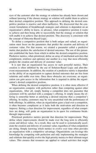 96 Business Strategy Formulation
eyes of the customer after the strategy or solution has already been chosen and
without knowing if the chosen strategy or solution will enable them to achieve
their desired competitive position. This approach to deﬁning the desired com-
petitive position is reactive and often ineffective. We discovered that the con-
sistent formulation of breakthrough strategies and solutions is dependent on an
organization’s ability to know, in advance, what competitive position it wants
to achieve and then being able to successfully ﬁnd the strategy or solution that
will enable it to achieve that desired position. This discovery is consistent with
the concept of Outcome-Based Logic.
To deﬁne a competitive position that is both unique and valued, an organi-
zation must focus on the parameters that predict the creation and delivery of
customer value. For that reason, we created a parameter called a predictive
metric that predicts the satisfaction of desired outcomes. The use of this param-
eter established the basis from which to deﬁne the desired competitive position.
Predictive metrics, when prioritized, deﬁne an array of interlocked activities that
complement, reinforce and optimize one another in a way that most efﬁciently
predicts the creation and delivery of customer value.
It is rare that an organization has access to such powerful metrics. Their
creation is often inhibited by the use of Solution-Based Logic and after-the-
event measurements. In addition, the creation of a predictive metric is dependent
on the ability of an organization to capture desired outcomes that are free from
solutions and stable over time. Once these obstacles are overcome, an organi-
zation can gain access to the information that is required to deﬁne the organi-
zation’s desired competitive position.
When deﬁning the desired competitive position, it is often more effective if
an organization competes with perfection rather than competing against other
organizations. After all, simply beating a competitor does not guarantee that
customers will be satisﬁed with a company’s offering. It simply means the of-
fering is somewhat better at satisfying a desired outcome than a competitor’s
offering. In reality, customers may be very unsatisﬁed with the performance of
both offerings. In addition, when an organization gains a lead over a competitor,
it often becomes complacent as it lacks both the motivation and direction to
improve. Setting a clear direction for improvement, regardless of what compet-
itors are doing, will guide an organization in its quest for continuous break-
through improvement.
Prioritized predictive metrics provide that direction for improvement. They
deﬁne where improvements should be made over the long term to efﬁciently
create and deliver value. As a result, they can be used to systematically accel-
erate the creation and delivery of customer value, regardless of what competitors
are doing. Simply knowing which metrics to evolve over time often provides
an organization with a competitive advantage. Organizations can leverage this
knowledge by competing with perfection and only implementing the strategies
and solutions that quickly evolve the high priority metrics to their ultimate target
values. This ensures that resources are applied to valued activities that might
 