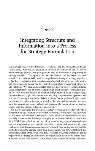 Chapter 6
Integrating Structure and
Information into a Process
for Strategy Formulation
In his article titled ‘‘Killer Strategies’’ (Fortune, June 23, 1997), strategist Gary
Hamel asks, ‘‘Can we do anything to increase the fertility of the soil out of
which strategy grows? One good place to start is to develop a deep theory of
strategy creation.’’ Throughout the ﬁrst ﬁve chapters of this book, we have
provided the business world with a comprehensive theory of strategy creation.
We have established that organizations often lack the structure, information
and the processing power that is required to formulate breakthrough strategies
and solutions. We have demonstrated that the inherent use of Solution-Based
Logic undermines the effective execution of most strategy formulation pro-
cesses. We have introduced an alternative high-level thinking strategy called
Outcome-Based Logic that transforms the way organizations approach the
process of strategy formulation. When applying Outcome-Based Logic, an or-
ganization ﬁrst deﬁnes the criteria that describes the optimal solution and then
uses that criteria to create, evaluate and optimize alternative strategies and so-
lutions until the optimal solution is uncovered.
We have introduced the Universal Strategy Formulation Model (USFM), a
model that brings structure to the world of strategy formulation. The discovery
of this structure provides a framework from which an organization can suc-
cessfully formulate breakthrough strategies and solutions. We have shown that
the USFM deﬁnes the four essential elements of strategy formulation—desired
outcomes, constraints, the desired competitive position and solutions. We have
established that desired outcomes can be obtained from customers and that the
methods required to capture them have been created. We have established that
constraints, which often result from time, resource or capital limitations, can be
imposed on a strategy or solution by the organization itself or by a third party.
Solutions, as we have learned, come from many sources including customers,
 