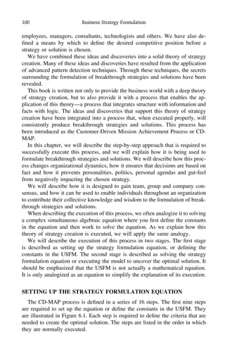 100 Business Strategy Formulation
employees, managers, consultants, technologists and others. We have also de-
ﬁned a means by which to deﬁne the desired competitive position before a
strategy or solution is chosen.
We have combined these ideas and discoveries into a solid theory of strategy
creation. Many of these ideas and discoveries have resulted from the application
of advanced pattern detection techniques. Through these techniques, the secrets
surrounding the formulation of breakthrough strategies and solutions have been
revealed.
This book is written not only to provide the business world with a deep theory
of strategy creation, but to also provide it with a process that enables the ap-
plication of this theory—a process that integrates structure with information and
facts with logic. The ideas and discoveries that support this theory of strategy
creation have been integrated into a process that, when executed properly, will
consistently produce breakthrough strategies and solutions. This process has
been introduced as the Customer-Driven Mission Achievement Process or CD-
MAP.
In this chapter, we will describe the step-by-step approach that is required to
successfully execute this process, and we will explain how it is being used to
formulate breakthrough strategies and solutions. We will describe how this proc-
ess changes organizational dynamics, how it ensures that decisions are based on
fact and how it prevents personalities, politics, personal agendas and gut-feel
from negatively impacting the chosen strategy.
We will describe how it is designed to gain team, group and company con-
sensus, and how it can be used to enable individuals throughout an organization
to contribute their collective knowledge and wisdom to the formulation of break-
through strategies and solutions.
When describing the execution of this process, we often analogize it to solving
a complex simultaneous algebraic equation where you ﬁrst deﬁne the constants
in the equation and then work to solve the equation. As we explain how this
theory of strategy creation is executed, we will apply the same analogy.
We will describe the execution of this process in two stages. The ﬁrst stage
is described as setting up the strategy formulation equation, or deﬁning the
constants in the USFM. The second stage is described as solving the strategy
formulation equation or executing the model to uncover the optimal solution. It
should be emphasized that the USFM is not actually a mathematical equation.
It is only analogized as an equation to simplify the explanation of its execution.
SETTING UP THE STRATEGY FORMULATION EQUATION
The CD-MAP process is deﬁned in a series of 16 steps. The ﬁrst nine steps
are required to set up the equation or deﬁne the constants in the USFM. They
are illustrated in Figure 6.1. Each step is required to deﬁne the criteria that are
needed to create the optimal solution. The steps are listed in the order in which
they are normally executed.
 