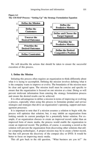 Integrating Structure and Information 101
Figure 6.1
The CD-MAP Process: ‘‘Setting Up’’ the Strategy Formulation Equation
We will describe the actions that should be taken to ensure the successful
execution of this process.
1. Deﬁne the Mission
Initiating this process often requires an organization to think differently about
what it is trying to accomplish. Deﬁning the mission involves deﬁning what it
is the company wants to improve or evolve. The boundaries of the mission must
be clear and agreed upon. The mission itself must be concise and speciﬁc to
ensure that the organization is focused on one mission at a time. Doing so will
prevent irrelevant information from entering the strategy formulation process
and ensure the desired results can be achieved.
It is often advantageous to deﬁne a mission in terms of improving or evolving
a process, especially when using this process to formulate product and service
strategies and strategies that drive an organization’s operating, support and man-
agement processes.
It is important to note that if a mission assumes a solution to begin with, the
process will optimize that solution; but, it may inhibit an organization from
looking outside its current paradigm for a potentially better solution. For ex-
ample, if an organization chooses to create an improved record, rather than an
improved form of music media, the process would enable the organization to
create an improved record. The problem, of course, is assuming a record as the
solution will prevent the organization from discovering other solutions that util-
ize competing technologies. A project mission may be to create a better record,
but that will prevent the discovery of the compact disc or DVD. It would be
better to focus on improving music media.
This all gets back to the old question, ‘‘What business are you in?’’ An
 