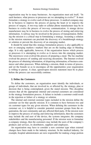 102 Business Strategy Formulation
organization may be in many businesses. An organization must ask itself, ‘‘In
each business, what process or processes are we attempting to evolve?’’ It must
formulate a strategy to evolve each of those processes. A medical company may
be in business to improve the process of pacing the heart or to improve the
process of surgery. A two-way radio or cellular phone manufacturer may be in
business to evolve the process of two-way communication. A storage device
manufacturer may be in business to evolve the process of storing and retrieving
information. A railway may be involved in the process of transportation. Deﬁn-
ing the mission is a critical step in formulating a strategy. Assuming a solution
in the mission statement can preclude the discovery of a breakthrough strategy
or solution or prevent the discovery of an emerging market.
It should be noted that this strategy formulation process is also applicable to
new or emerging markets—markets that are on the leading edge or bleeding
edge. It is only applicable, however, if the organization knows which process
or processes it is attempting to evolve as it moves into the emerging market.
The microwave oven evolved the process of preparing a meal. The fax machine
evolved the process of sending and receiving documents. The Internet evolved
the process of obtaining information, of dispersing information, of business com-
merce and other processes. When deﬁning a mission, think in terms of process,
and set the bounds so as to encompass all the opportunities your organization
is willing to pursue. A clear, agreed-upon mission statement must be in place
before the process can successfully continue.
2. Deﬁne the Customers
To deﬁne the customers, an organization must identify the individuals, or
groups of individuals, that are involved in, or affected by, the strategy, plan or
decision that is being contemplated, given the stated mission. This discipline
ensures that all the appropriate internal and external customers are considered
in the strategy formulation process. A failure to include a customer could result
in the rejection or failure of a strategy or solution.
The internal and external customer types included in the mission deﬁne the
customer set for that speciﬁc mission. It is common to have between two and
six customer types for any given mission. When deﬁning the customers in the
customer set, it is helpful to consider potential customer groups from the or-
ganization, the user community and any affected third party. If the mission were
to improve the process of storing and retrieving information, then the customers
may include the end user of the device, the systems integrator, the company
stakeholders and the manufacturing personnel. If the mission were to formulate
a company strategy, then the customers may include the users of the company’s
products and services, its distributors, suppliers and employees.
An organization may have to consider a new customer type when external
changes have been made to the industry structure. In the medical industry, for
example, hospital administrators are now responsible for making a large portion
 