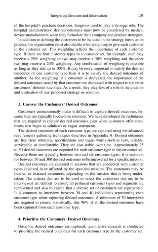 Integrating Structure and Information 103
of the hospital’s purchase decisions. Surgeons used to play a stronger role. The
hospital administrators’ desired outcomes must now be considered by medical
device manufacturers when they formulate their company and product strategies.
In addition to deﬁning the customers to be included in the strategy formulation
process, the organization must also decide what weighting to give each customer
in the customer set. This weighting reﬂects the importance of each customer
type. If there are four customer types in a customer set, for example, each may
receive a 25% weighting or two may receive a 30% weighting and the other
two may receive a 20% weighting. Any combination of weighting is possible
as long as they add up to 100%. It may be more important to satisfy the desired
outcomes of one customer type than it is to satisfy the desired outcomes of
another. As the weighting of a customer is decreased, the importance of the
desired outcomes stated by that customer are decreased with respect to the other
customers’ desired outcomes. As a result, they play less of a role in the creation
and evaluation of any proposed strategy or solution.
3. Uncover the Customers’ Desired Outcomes
Customers unintentionally make it difﬁcult to capture desired outcomes, be-
cause they are typically focused on solutions. We have developed the techniques
that are required to capture desired outcomes even when customers offer state-
ments that begin as solutions or vague statements.
The desired outcomes of each customer type are captured using the advanced
requirements gathering techniques described in Appendix A. Desired outcomes
are free from solutions, speciﬁcations and vague words such as easy, reliable,
serviceable or comfortable. They are also stable over time. Approximately 25
to 50 desired outcomes are captured for each customer type in the customer set.
Because there are typically between two and six customer types, it is common
for between 50 and 300 desired outcomes to be uncovered for a speciﬁc mission.
Desired outcomes are captured in sessions that are conducted with customer
types involved in or affected by the speciﬁed mission. The customers may be
internal or external customers, depending on the mission that is being under-
taken. The criteria that are to be used to select the customers that are to be
interviewed are deﬁned to ensure all pertinent customer types and segments are
represented and also to ensure that a diverse set of customers are represented.
It is common to interview between 30 and 40 individuals representing each
customer type when capturing desired outcomes. A minimum of 30 interviews
are required to ensure, statistically, that 96% of all the desired outcomes have
been captured from each customer type.
4. Prioritize the Customers’ Desired Outcomes
Once the desired outcomes are captured, quantitative research is conducted
to prioritize the desired outcomes for each customer type in the customer set.
 