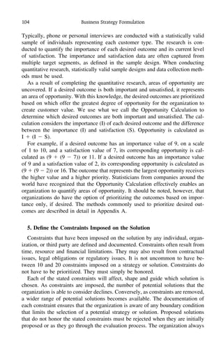 104 Business Strategy Formulation
Typically, phone or personal interviews are conducted with a statistically valid
sample of individuals representing each customer type. The research is con-
ducted to quantify the importance of each desired outcome and its current level
of satisfaction. The importance and satisfaction data are often captured from
multiple target segments, as deﬁned in the sample design. When conducting
quantitative research, statistically valid sample designs and data collection meth-
ods must be used.
As a result of completing the quantitative research, areas of opportunity are
uncovered. If a desired outcome is both important and unsatisﬁed, it represents
an area of opportunity. With this knowledge, the desired outcomes are prioritized
based on which offer the greatest degree of opportunity for the organization to
create customer value. We use what we call the Opportunity Calculation to
determine which desired outcomes are both important and unsatisﬁed. The cal-
culation considers the importance (I) of each desired outcome and the difference
between the importance (I) and satisfaction (S). Opportunity is calculated as
I ϩ (I Ϫ S).
For example, if a desired outcome has an importance value of 9, on a scale
of 1 to 10, and a satisfaction value of 7, its corresponding opportunity is cal-
culated as (9 ϩ (9 Ϫ 7)) or 11. If a desired outcome has an importance value
of 9 and a satisfaction value of 2, its corresponding opportunity is calculated as
(9 ϩ (9 Ϫ 2)) or 16. The outcome that represents the largest opportunity receives
the higher value and a higher priority. Statisticians from companies around the
world have recognized that the Opportunity Calculation effectively enables an
organization to quantify areas of opportunity. It should be noted, however, that
organizations do have the option of prioritizing the outcomes based on impor-
tance only, if desired. The methods commonly used to prioritize desired out-
comes are described in detail in Appendix A.
5. Deﬁne the Constraints Imposed on the Solution
Constraints that have been imposed on the solution by any individual, organ-
ization, or third party are deﬁned and documented. Constraints often result from
time, resource and ﬁnancial limitations. They may also result from contractual
issues, legal obligations or regulatory issues. It is not uncommon to have be-
tween 10 and 20 constraints imposed on a strategy or solution. Constraints do
not have to be prioritized. They must simply be honored.
Each of the stated constraints will affect, shape and guide which solution is
chosen. As constraints are imposed, the number of potential solutions that the
organization is able to consider declines. Conversely, as constraints are removed,
a wider range of potential solutions becomes available. The documentation of
each constraint ensures that the organization is aware of any boundary condition
that limits the selection of a potential strategy or solution. Proposed solutions
that do not honor the stated constraints must be rejected when they are initially
proposed or as they go through the evaluation process. The organization always
 