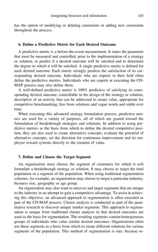 Integrating Structure and Information 105
has the option of modifying or deleting constraints or adding new constraints
throughout the process.
6. Deﬁne a Predictive Metric for Each Desired Outcome
A predictive metric is a before-the-event measurement. It states the parameter
that must be measured and controlled, prior to the implementation of a strategy
or solution, to predict if a desired outcome will be satisﬁed and to determine
the degree to which it will be satisﬁed. A single predictive metric is deﬁned for
each desired outcome. Each metric strongly predicts the satisfaction of its cor-
responding desired outcome. Individuals who are experts in their ﬁeld often
deﬁne the predictive metrics. Individuals who are experts at executing the CD-
MAP process may also deﬁne them.
A well-deﬁned predictive metric is 100% predictive of satisfying its corre-
sponding desired outcome, controllable in the design of the strategy or solution,
descriptive of an activity that can be addressed to create value, appropriate for
competitive benchmarking, free from solutions and vague words and stable over
time.
When executing this advanced strategy formulation process, predictive met-
rics are used for a variety of purposes, all of which are geared toward the
formulation of breakthrough strategies and solutions. In addition to using pre-
dictive metrics as the basis from which to deﬁne the desired competitive posi-
tion, they are also used to create alternative concepts, evaluate the potential of
alternative concepts, set the direction for continuous improvement and tie em-
ployee reward systems directly to the creation of value.
7. Deﬁne and Choose the Target Segment
An organization must choose the segment of customers for which it will
formulate a breakthrough strategy or solution. It may choose to target the total
population or a segment of the population. When using traditional segmentation
schemes, for example, an organization may choose to target a particular industry,
business size, geography or age group.
An organization may also want to uncover and target segments that are unique
to the industry in an attempt to gain a competitive advantage. To assist in achiev-
ing this objective, an advanced approach to segmentation is often executed as
part of the CD-MAP process. Cluster analysis is conducted as part of the quan-
titative research to discover unique market segments. This approach to segmen-
tation is unique from traditional cluster analysis in that desired outcomes are
used as the basis for segmentation. The resulting segments contain homogeneous
groups of individuals who value similar desired outcomes. Organizations often
use these segments as a basis from which to create different solutions for various
segments of the population. This method of segmentation is rare, because or-
 