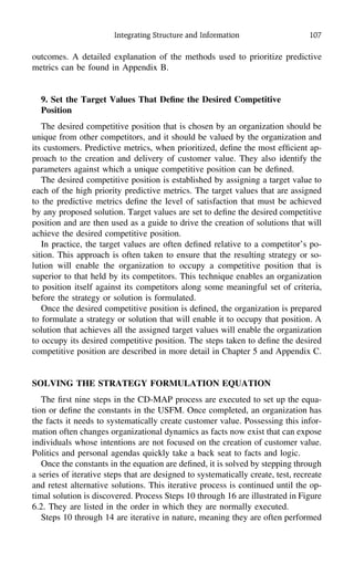 Integrating Structure and Information 107
outcomes. A detailed explanation of the methods used to prioritize predictive
metrics can be found in Appendix B.
9. Set the Target Values That Deﬁne the Desired Competitive
Position
The desired competitive position that is chosen by an organization should be
unique from other competitors, and it should be valued by the organization and
its customers. Predictive metrics, when prioritized, deﬁne the most efﬁcient ap-
proach to the creation and delivery of customer value. They also identify the
parameters against which a unique competitive position can be deﬁned.
The desired competitive position is established by assigning a target value to
each of the high priority predictive metrics. The target values that are assigned
to the predictive metrics deﬁne the level of satisfaction that must be achieved
by any proposed solution. Target values are set to deﬁne the desired competitive
position and are then used as a guide to drive the creation of solutions that will
achieve the desired competitive position.
In practice, the target values are often deﬁned relative to a competitor’s po-
sition. This approach is often taken to ensure that the resulting strategy or so-
lution will enable the organization to occupy a competitive position that is
superior to that held by its competitors. This technique enables an organization
to position itself against its competitors along some meaningful set of criteria,
before the strategy or solution is formulated.
Once the desired competitive position is deﬁned, the organization is prepared
to formulate a strategy or solution that will enable it to occupy that position. A
solution that achieves all the assigned target values will enable the organization
to occupy its desired competitive position. The steps taken to deﬁne the desired
competitive position are described in more detail in Chapter 5 and Appendix C.
SOLVING THE STRATEGY FORMULATION EQUATION
The ﬁrst nine steps in the CD-MAP process are executed to set up the equa-
tion or deﬁne the constants in the USFM. Once completed, an organization has
the facts it needs to systematically create customer value. Possessing this infor-
mation often changes organizational dynamics as facts now exist that can expose
individuals whose intentions are not focused on the creation of customer value.
Politics and personal agendas quickly take a back seat to facts and logic.
Once the constants in the equation are deﬁned, it is solved by stepping through
a series of iterative steps that are designed to systematically create, test, recreate
and retest alternative solutions. This iterative process is continued until the op-
timal solution is discovered. Process Steps 10 through 16 are illustrated in Figure
6.2. They are listed in the order in which they are normally executed.
Steps 10 through 14 are iterative in nature, meaning they are often performed
 