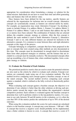 Integrating Structure and Information 109
appropriate for consideration when formulating a strategy or solution for the
stated mission. Individuals do not have to waste their time and effort generating
ideas and features that will not deliver value.
Once features have been deﬁned for the top metrics, speciﬁc features are
selected by the organization for inclusion into an overall concept. Alternative
concepts are systematically created, as features are selected metric by metric.
For example, an organization may create Alternative Concept 1 by deciding it
wants to include Feature 4 to address Metric 1, Feature 2 to address Metric 2,
Feature 8 to address Metric 3 and so on until features that address the top 30
or so metrics have been selected. The combination of features that are selected
deﬁnes the complete concept, strategy or solution. After the ﬁrst concept is
deﬁned, the same method is used to build Alternative Concept 2, Alternative
Concept 3 and so on; only different features are selected for inclusion in the
alternative concepts. It is common to create between three and eight alternative
concepts at this stage of the process.
Concepts belonging to competitors, concepts that have been proposed in the
past or concepts that were created using other methods are also documented at
this time. The concepts must be documented in enough detail to discriminate
them from other proposed strategies or solutions, and the features that are in-
cluded in a concept must be mutually exclusive. The documented concepts often
end up resembling a list of features that, when combined together, form a com-
plete strategy or solution.
11. Evaluate the Potential of Each Solution
The prioritized predictive metrics that are used to create the potential solutions
are also used as the criteria by which to evaluate each solution. Concept eval-
uations are commonly made using one of two evaluation methods. The ﬁrst
method involves comparing each concept against a baseline concept, or one of
the stated concepts. The second method involves comparing each concept
against a standard, which is deﬁned as the fully evolved or theoretically perfect
concept.
When evaluating each concept against a baseline concept, the objective is to
determine if one solution is better than the other solutions at driving each pre-
dictive metric toward the target value that deﬁnes the organization’s desired
competitive position. Each solution is evaluated against the baseline concept to
determine how well it performs relative to the top predictive metrics. It is com-
mon to use only between 30 and 60 metrics in the evaluation, as it is often the
case that 30% of the metrics predict the satisfaction of up to 70% of the desired
outcomes.
When using this evaluation method, the scores for each concept are calculated
relative to the baseline concept. A concept may score between Ϫ100 and ϩ100.
A concept that receives a negative score should probably not be implemented,
since a better solution is known to exist. A concept that receives a score of 5
 