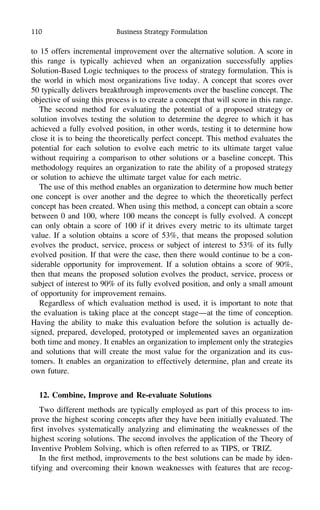 110 Business Strategy Formulation
to 15 offers incremental improvement over the alternative solution. A score in
this range is typically achieved when an organization successfully applies
Solution-Based Logic techniques to the process of strategy formulation. This is
the world in which most organizations live today. A concept that scores over
50 typically delivers breakthrough improvements over the baseline concept. The
objective of using this process is to create a concept that will score in this range.
The second method for evaluating the potential of a proposed strategy or
solution involves testing the solution to determine the degree to which it has
achieved a fully evolved position, in other words, testing it to determine how
close it is to being the theoretically perfect concept. This method evaluates the
potential for each solution to evolve each metric to its ultimate target value
without requiring a comparison to other solutions or a baseline concept. This
methodology requires an organization to rate the ability of a proposed strategy
or solution to achieve the ultimate target value for each metric.
The use of this method enables an organization to determine how much better
one concept is over another and the degree to which the theoretically perfect
concept has been created. When using this method, a concept can obtain a score
between 0 and 100, where 100 means the concept is fully evolved. A concept
can only obtain a score of 100 if it drives every metric to its ultimate target
value. If a solution obtains a score of 53%, that means the proposed solution
evolves the product, service, process or subject of interest to 53% of its fully
evolved position. If that were the case, then there would continue to be a con-
siderable opportunity for improvement. If a solution obtains a score of 90%,
then that means the proposed solution evolves the product, service, process or
subject of interest to 90% of its fully evolved position, and only a small amount
of opportunity for improvement remains.
Regardless of which evaluation method is used, it is important to note that
the evaluation is taking place at the concept stage—at the time of conception.
Having the ability to make this evaluation before the solution is actually de-
signed, prepared, developed, prototyped or implemented saves an organization
both time and money. It enables an organization to implement only the strategies
and solutions that will create the most value for the organization and its cus-
tomers. It enables an organization to effectively determine, plan and create its
own future.
12. Combine, Improve and Re-evaluate Solutions
Two different methods are typically employed as part of this process to im-
prove the highest scoring concepts after they have been initially evaluated. The
ﬁrst involves systematically analyzing and eliminating the weaknesses of the
highest scoring solutions. The second involves the application of the Theory of
Inventive Problem Solving, which is often referred to as TIPS, or TRIZ.
In the ﬁrst method, improvements to the best solutions can be made by iden-
tifying and overcoming their known weaknesses with features that are recog-
 