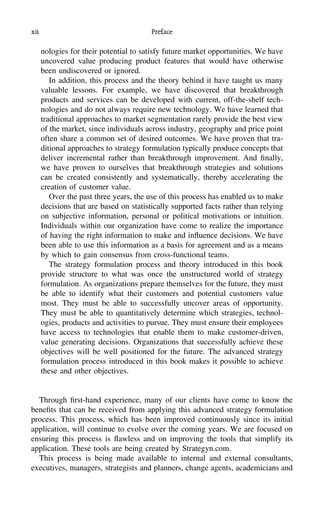 xii Preface
nologies for their potential to satisfy future market opportunities. We have
uncovered value producing product features that would have otherwise
been undiscovered or ignored.
In addition, this process and the theory behind it have taught us many
valuable lessons. For example, we have discovered that breakthrough
products and services can be developed with current, off-the-shelf tech-
nologies and do not always require new technology. We have learned that
traditional approaches to market segmentation rarely provide the best view
of the market, since individuals across industry, geography and price point
often share a common set of desired outcomes. We have proven that tra-
ditional approaches to strategy formulation typically produce concepts that
deliver incremental rather than breakthrough improvement. And ﬁnally,
we have proven to ourselves that breakthrough strategies and solutions
can be created consistently and systematically, thereby accelerating the
creation of customer value.
Over the past three years, the use of this process has enabled us to make
decisions that are based on statistically supported facts rather than relying
on subjective information, personal or political motivations or intuition.
Individuals within our organization have come to realize the importance
of having the right information to make and inﬂuence decisions. We have
been able to use this information as a basis for agreement and as a means
by which to gain consensus from cross-functional teams.
The strategy formulation process and theory introduced in this book
provide structure to what was once the unstructured world of strategy
formulation. As organizations prepare themselves for the future, they must
be able to identify what their customers and potential customers value
most. They must be able to successfully uncover areas of opportunity.
They must be able to quantitatively determine which strategies, technol-
ogies, products and activities to pursue. They must ensure their employees
have access to technologies that enable them to make customer-driven,
value generating decisions. Organizations that successfully achieve these
objectives will be well positioned for the future. The advanced strategy
formulation process introduced in this book makes it possible to achieve
these and other objectives.
Through ﬁrst-hand experience, many of our clients have come to know the
beneﬁts that can be received from applying this advanced strategy formulation
process. This process, which has been improved continuously since its initial
application, will continue to evolve over the coming years. We are focused on
ensuring this process is ﬂawless and on improving the tools that simplify its
application. These tools are being created by Strategyn.com.
This process is being made available to internal and external consultants,
executives, managers, strategists and planners, change agents, academicians and
 