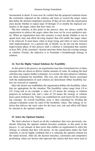 112 Business Strategy Formulation
documented in detail. It must now be veriﬁed that the proposed solutions honor
the constraints imposed on the solution and meet or exceed the target values
that deﬁne the desired competitive position. If they do not, then the organization
must decide whether to repeat steps 10 through 12 or modify the imposed con-
straints or the target values that have been set.
The best solution, at this point in the process, does not always enable the
organization to achieve the target values that were set for every predictive met-
ric. When an organization faces this scenario, it must decide whether or not to
spend more time and effort devising features that will enable the target values
to be achieved. It must know when to keep trying and when to move forward
with implementation. As a general rule of thumb, we do not exit the iterative
improvement phase of this process until a solution is formulated that satisﬁes
at least 50% of the customers’ desired outcomes better than the existing strategy
or solution. Clearly, the objective is to formulate a breakthrough strategy or
solution.
14. Test the Highly Valued Solutions for Feasibility
At this point in the process, an organization may have formulated two or three
concepts that are shown to deliver similar amounts of value. So making the ﬁnal
selection may require further evaluation. As a result, the most attractive solutions
are often evaluated for feasibility. The cost, risk and effort factors associated
with the implementation of each solution are determined. Other feasibility fac-
tors are assessed as required.
Once the factors are established, the organization deﬁnes the feasibility values
that are appropriate for the situation. The feasibility values range from 1.0 to
2.0. Using risk as an example, a value of 1.0 means the strategy or solution
proposes no technical risk, and a value of 2.0 means the strategy or solution
poses great technical risk. Values are established for each factor for the remain-
ing concepts. An overall feasibility score is then calculated by dividing the
concept evaluation scores by each of the feasibility values. The strategy or so-
lution that delivers the most value for the least cost, risk and effort will likely
be selected as the optimal solution.
15. Select the Optimal Solution
The ﬁnal selection is based on all the evaluations that were previously con-
ducted. Selecting the optimal solution becomes academic at this point in the
process. A vast amount of data exists that enables an organization to select the
strategy or solution that they will pursue. As the organization makes the ﬁnal
selection, it can be highly conﬁdent that it is selecting the optimal solution for
the stated mission. After all, the desired outcomes, constraints and competitive
positioning values are known and represent the criteria that have been used to
 