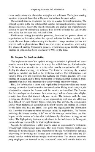 Integrating Structure and Information 113
create and evaluate the alternative strategies and solutions. The highest scoring
solutions represent those that will create and deliver the most value.
The optimal strategy or solution can now be selected for implementation. The
optimal solution is the one solution that satisﬁes the largest number of important
desired outcomes, honors the stated constraints and enables the organization to
achieve its desired competitive position. It is also the concept that delivers the
most value for the least cost, risk and effort.
Unlike most strategy formulation processes, the use of this process allows an
organization to determine when the optimal solution has been created. As a
result, the user knows when to stop the iterative concept creation process and
proceed with implementation. Based on post project evaluations, when using
this advanced strategy formulation process, organizations agree that the optimal
strategy or solution has been selected over 90% of the time.
16. Prepare for Implementation
The implementation of the optimal strategy or solution is planned and struc-
tured to ensure it is implemented in a way that will deliver the desired results.
Predictive metrics describe the activities that must be completed to effectively
deploy the chosen strategy or solution. The features comprising the selected
strategy or solution are tied to the predictive metrics. This information is of
value to those who are responsible for evolving the process, product, service or
strategy of interest, and to those responsible for managing that evolution. Man-
agement often uses this information to achieve three major objectives.
First, this information is often used to prioritize the features within the chosen
strategy or solution based on their value contribution. Using matrix analysis, the
relationships between the features and the metrics are identiﬁed. The features
that drive multiple metrics toward their stated target values often receive a higher
priority than those that impact only one metric. The features with the most
synergy are identiﬁed. Feasibility factors representing cost, risk and effort are
then deﬁned for each feature. Upon completing this activity, the organization
knows which features are contributing the most value to the strategy or solution
for the least cost, risk and effort. This gives the organization the information
that is needed to determine where resources should be applied ﬁrst. The features
receiving the lowest priority, if left out of the concept, would have the least
impact on the amount of value that is delivered by the chosen strategy or so-
lution. The high-priority features are deployed to the individuals in the organi-
zation who are responsible for their implementation.
Second, the information is often used to drive an organization’s continuous
breakthrough improvement programs. The high-priority predictive metrics are
deployed to the individuals in the organization who are responsible for deﬁning,
uncovering or inventing the features and technologies that will drive the de-
ployed metrics to their ultimate target values over time. This ensures that com-
pany employees are focused on the creation of value well into the future and
 