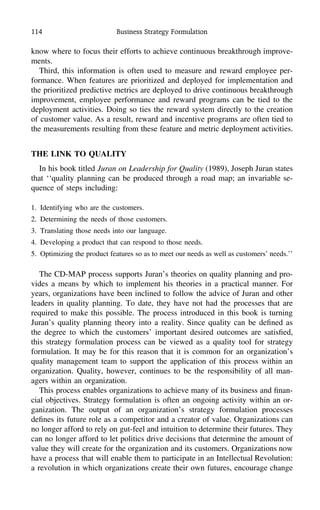 114 Business Strategy Formulation
know where to focus their efforts to achieve continuous breakthrough improve-
ments.
Third, this information is often used to measure and reward employee per-
formance. When features are prioritized and deployed for implementation and
the prioritized predictive metrics are deployed to drive continuous breakthrough
improvement, employee performance and reward programs can be tied to the
deployment activities. Doing so ties the reward system directly to the creation
of customer value. As a result, reward and incentive programs are often tied to
the measurements resulting from these feature and metric deployment activities.
THE LINK TO QUALITY
In his book titled Juran on Leadership for Quality (1989), Joseph Juran states
that ‘‘quality planning can be produced through a road map; an invariable se-
quence of steps including:
1. Identifying who are the customers.
2. Determining the needs of those customers.
3. Translating those needs into our language.
4. Developing a product that can respond to those needs.
5. Optimizing the product features so as to meet our needs as well as customers’ needs.’’
The CD-MAP process supports Juran’s theories on quality planning and pro-
vides a means by which to implement his theories in a practical manner. For
years, organizations have been inclined to follow the advice of Juran and other
leaders in quality planning. To date, they have not had the processes that are
required to make this possible. The process introduced in this book is turning
Juran’s quality planning theory into a reality. Since quality can be deﬁned as
the degree to which the customers’ important desired outcomes are satisﬁed,
this strategy formulation process can be viewed as a quality tool for strategy
formulation. It may be for this reason that it is common for an organization’s
quality management team to support the application of this process within an
organization. Quality, however, continues to be the responsibility of all man-
agers within an organization.
This process enables organizations to achieve many of its business and ﬁnan-
cial objectives. Strategy formulation is often an ongoing activity within an or-
ganization. The output of an organization’s strategy formulation processes
deﬁnes its future role as a competitor and a creator of value. Organizations can
no longer afford to rely on gut-feel and intuition to determine their futures. They
can no longer afford to let politics drive decisions that determine the amount of
value they will create for the organization and its customers. Organizations now
have a process that will enable them to participate in an Intellectual Revolution:
a revolution in which organizations create their own futures, encourage change
 