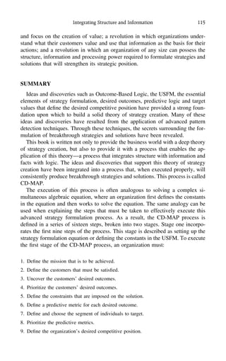Integrating Structure and Information 115
and focus on the creation of value; a revolution in which organizations under-
stand what their customers value and use that information as the basis for their
actions; and a revolution in which an organization of any size can possess the
structure, information and processing power required to formulate strategies and
solutions that will strengthen its strategic position.
SUMMARY
Ideas and discoveries such as Outcome-Based Logic, the USFM, the essential
elements of strategy formulation, desired outcomes, predictive logic and target
values that deﬁne the desired competitive position have provided a strong foun-
dation upon which to build a solid theory of strategy creation. Many of these
ideas and discoveries have resulted from the application of advanced pattern
detection techniques. Through these techniques, the secrets surrounding the for-
mulation of breakthrough strategies and solutions have been revealed.
This book is written not only to provide the business world with a deep theory
of strategy creation, but also to provide it with a process that enables the ap-
plication of this theory—a process that integrates structure with information and
facts with logic. The ideas and discoveries that support this theory of strategy
creation have been integrated into a process that, when executed properly, will
consistently produce breakthrough strategies and solutions. This process is called
CD-MAP.
The execution of this process is often analogous to solving a complex si-
multaneous algebraic equation, where an organization ﬁrst deﬁnes the constants
in the equation and then works to solve the equation. The same analogy can be
used when explaining the steps that must be taken to effectively execute this
advanced strategy formulation process. As a result, the CD-MAP process is
deﬁned in a series of sixteen steps, broken into two stages. Stage one incorpo-
rates the ﬁrst nine steps of the process. This stage is described as setting up the
strategy formulation equation or deﬁning the constants in the USFM. To execute
the ﬁrst stage of the CD-MAP process, an organization must:
1. Deﬁne the mission that is to be achieved.
2. Deﬁne the customers that must be satisﬁed.
3. Uncover the customers’ desired outcomes.
4. Prioritize the customers’ desired outcomes.
5. Deﬁne the constraints that are imposed on the solution.
6. Deﬁne a predictive metric for each desired outcome.
7. Deﬁne and choose the segment of individuals to target.
8. Prioritize the predictive metrics.
9. Deﬁne the organization’s desired competitive position.
 