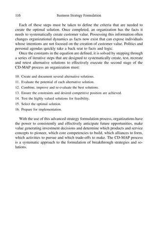 116 Business Strategy Formulation
Each of these steps must be taken to deﬁne the criteria that are needed to
create the optimal solution. Once completed, an organization has the facts it
needs to systematically create customer value. Possessing this information often
changes organizational dynamics as facts now exist that can expose individuals
whose intentions are not focused on the creation of customer value. Politics and
personal agendas quickly take a back seat to facts and logic.
Once the constants in the equation are deﬁned, it is solved by stepping through
a series of iterative steps that are designed to systematically create, test, recreate
and retest alternative solutions to effectively execute the second stage of the
CD-MAP process an organization must:
10. Create and document several alternative solutions.
11. Evaluate the potential of each alternative solution.
12. Combine, improve and re-evaluate the best solutions.
13. Ensure the constraints and desired competitive position are achieved.
14. Test the highly valued solutions for feasibility.
15. Select the optimal solution.
16. Prepare for implementation.
With the use of this advanced strategy formulation process, organizations have
the power to consistently and effectively anticipate future opportunities, make
value generating investment decisions and determine which products and service
concepts to pioneer, which core competencies to build, which alliances to form,
which activities to pursue and which trade-offs to make. The CD-MAP process
is a systematic approach to the formulation of breakthrough strategies and so-
lutions.
 