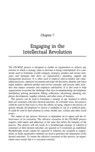 Chapter 7
Engaging in the
Intellectual Revolution
The CD-MAP process is designed to enable an organization to achieve any
mission in which a strategy, plan or decision is being contemplated. It is com-
monly used to formulate overall company strategies, product and service strat-
egies and strategies that drive an organization’s operating, support and
management processes. It is often used to improve time-to-market and value-
added processes, optimize investment and trade-off decisions, identify and select
target markets, optimize product and service concepts, and execute other activ-
ities that impact customer and employee satisfaction. It is also used to help
organizations overcome the challenges they face in manufacturing, development,
distribution, pricing, promotion, billing, collections, advertising, planning, em-
ployee development, supplier relations and other areas of business.
This process can be used to formulate a strategy in any situation in which
there are customers who have desired outcomes. In a broader sense, this process
could be used to ﬁnd ways to slow the effects of aging, improve the process of
genetic therapy development or choose a candidate to run in a political party.
It could be used to ﬁnd solutions to crime, health care, welfare and other social
issues.
The output of any process, however, is dependent on its inputs and the ef-
fectiveness of its execution. The effective execution of the CD-MAP process
requires solid inputs and adherence to the steps that deﬁne the integrity of the
process. The process will not result in a breakthrough strategy or solution if
customers or their desired outcomes are ignored or if constraints go undeﬁned.
Breakthrough results cannot be expected if solutions are accepted as require-
ments or faulty quantitative methods are used to prioritize the importance of the
desired outcomes. To ensure the effective execution of this process, an organi-
zation must ensure that it is executed correctly.
 