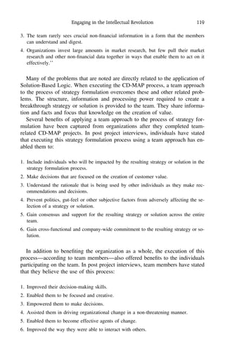 Engaging in the Intellectual Revolution 119
3. The team rarely sees crucial non-ﬁnancial information in a form that the members
can understand and digest.
4. Organizations invest large amounts in market research, but few pull their market
research and other non-ﬁnancial data together in ways that enable them to act on it
effectively.’’
Many of the problems that are noted are directly related to the application of
Solution-Based Logic. When executing the CD-MAP process, a team approach
to the process of strategy formulation overcomes these and other related prob-
lems. The structure, information and processing power required to create a
breakthrough strategy or solution is provided to the team. They share informa-
tion and facts and focus that knowledge on the creation of value.
Several beneﬁts of applying a team approach to the process of strategy for-
mulation have been captured from organizations after they completed team-
related CD-MAP projects. In post project interviews, individuals have stated
that executing this strategy formulation process using a team approach has en-
abled them to:
1. Include individuals who will be impacted by the resulting strategy or solution in the
strategy formulation process.
2. Make decisions that are focused on the creation of customer value.
3. Understand the rationale that is being used by other individuals as they make rec-
ommendations and decisions.
4. Prevent politics, gut-feel or other subjective factors from adversely affecting the se-
lection of a strategy or solution.
5. Gain consensus and support for the resulting strategy or solution across the entire
team.
6. Gain cross-functional and company-wide commitment to the resulting strategy or so-
lution.
In addition to beneﬁting the organization as a whole, the execution of this
process—according to team members—also offered beneﬁts to the individuals
participating on the team. In post project interviews, team members have stated
that they believe the use of this process:
1. Improved their decision-making skills.
2. Enabled them to be focused and creative.
3. Empowered them to make decisions.
4. Assisted them in driving organizational change in a non-threatening manner.
5. Enabled them to become effective agents of change.
6. Improved the way they were able to interact with others.
 