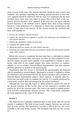 122 Business Strategy Formulation
ering sessions to the team. The desired outcomes should be clear, concise and
complete. Any questions regarding the resulting desired outcomes or how they
were captured should be addressed with the team. It is important that the team
members know what steps were taken to ensure that at least 96% of the cus-
tomers’ desired outcomes were captured. If the team does not agree with the
desired outcomes or the methods used to capture them, then moving forward
becomes a risky proposition. It is important to obtain team commitment to the
results of each step of the process. At the second session, the facilitator and
team work together to:
1. Review the customers’ desired outcomes.
2. Finalize the questionnaires required to quantify the importance and satisfaction of
each desired outcome.
3. Finalize the quantitative market research plan.
4. Complete the sample design.
5. Deﬁne the predictive metrics for each desired outcome.
6. Determine the relationships between each predictive metric and each desired outcome
using matrix analysis.
Before this session is completed, the team must have a solid plan to conduct
the quantitative research. They must agree on where (in what countries) to con-
duct the market research; what segments of the population to include as statis-
tically valid cells in the sample design; how many interviews to conduct;
whether or not to conduct Outcome-Based Segmentation; and what segment
proﬁling questions to include in the questionnaire.
Immediately after this session is concluded, the questionnaires are ﬁnalized
and the quantitative research begins. Quantitative research is required to obtain
the importance and satisfaction data for the desired outcomes and to conduct an
Outcome-Based Segmentation analysis where required. It typically takes be-
tween four and eight weeks to complete this activity. It is usually performed by
a third party research ﬁrm and managed by the project facilitator.
Although the team typically begins to deﬁne predictive metrics for each of
the desired outcomes at this session, they are not expected to complete this
activity for all of the customer types. The team is not asked to conduct project
work activities independently between sessions. This would likely undermine
the team approach at this stage of the process.
Session 3
The third session is typically conducted three to four weeks after the second
session is completed. The third session usually requires between one and four
days of team activity. The quantitative research is still in process and is not
available to the team at this session. The facilitator and team use this session
to:
 