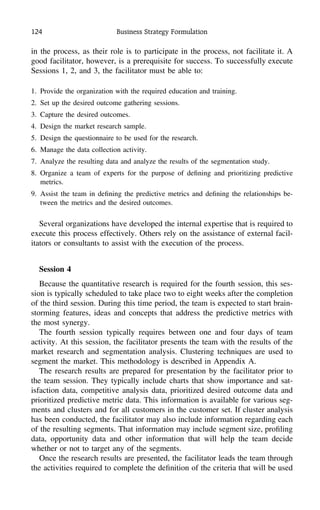 124 Business Strategy Formulation
in the process, as their role is to participate in the process, not facilitate it. A
good facilitator, however, is a prerequisite for success. To successfully execute
Sessions 1, 2, and 3, the facilitator must be able to:
1. Provide the organization with the required education and training.
2. Set up the desired outcome gathering sessions.
3. Capture the desired outcomes.
4. Design the market research sample.
5. Design the questionnaire to be used for the research.
6. Manage the data collection activity.
7. Analyze the resulting data and analyze the results of the segmentation study.
8. Organize a team of experts for the purpose of deﬁning and prioritizing predictive
metrics.
9. Assist the team in deﬁning the predictive metrics and deﬁning the relationships be-
tween the metrics and the desired outcomes.
Several organizations have developed the internal expertise that is required to
execute this process effectively. Others rely on the assistance of external facil-
itators or consultants to assist with the execution of the process.
Session 4
Because the quantitative research is required for the fourth session, this ses-
sion is typically scheduled to take place two to eight weeks after the completion
of the third session. During this time period, the team is expected to start brain-
storming features, ideas and concepts that address the predictive metrics with
the most synergy.
The fourth session typically requires between one and four days of team
activity. At this session, the facilitator presents the team with the results of the
market research and segmentation analysis. Clustering techniques are used to
segment the market. This methodology is described in Appendix A.
The research results are prepared for presentation by the facilitator prior to
the team session. They typically include charts that show importance and sat-
isfaction data, competitive analysis data, prioritized desired outcome data and
prioritized predictive metric data. This information is available for various seg-
ments and clusters and for all customers in the customer set. If cluster analysis
has been conducted, the facilitator may also include information regarding each
of the resulting segments. That information may include segment size, proﬁling
data, opportunity data and other information that will help the team decide
whether or not to target any of the segments.
Once the research results are presented, the facilitator leads the team through
the activities required to complete the deﬁnition of the criteria that will be used
 