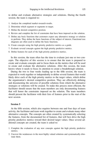 Engaging in the Intellectual Revolution 125
to deﬁne and evaluate alternative strategies and solutions. During the fourth
session, the team is required to:
1. Analyze the completed market research results.
2. Determine which segment or segments to target.
3. Deﬁne the desired competitive position.
4. Review and complete the list of constraints that have been imposed on the solution.
5. Deﬁne any basic functions that customers expect any alternative strategy or solution
to perform. They deﬁne the basic functions of the subject of interest. Functional tree
diagrams are often used to deﬁne the basic functions.
6. Create concepts using the high priority predictive metrics as a guide.
7. Evaluate several concepts against the high priority predictive metrics.
8. Deﬁne features for each of the high priority predictive metrics.
In this session, the team often has the time to evaluate just one or two con-
cepts. The objective of this session is to ensure that the team is prepared to
create and evaluate concepts and to focus them on the metrics that will be used
to create and evaluate the alternative solutions. After this session, the team
knows where it needs to focus its attention to create a breakthrough solution.
During the two to four weeks leading up to the ﬁfth session, the team is
expected to work together or independently to deﬁne several features that would
likely drive each of the high priority metrics to the target values, which deﬁne
the organization’s desired competitive position. They are effectively deﬁning
and documenting the universe of possible solutions from which the alternative
strategies or solutions will be created. To make this process more efﬁcient, the
facilitator should ensure that the team members are only documenting features
that will honor the constraints imposed on the solution. The team members
should present the facilitator with their lists of features prior to the start of the
next session.
Session 5
At the ﬁfth session, which also requires between one and four days of team
activity, the facilitator and team work together to create and evaluate many other
alternative concepts. The concepts are often created by systematically selecting
the features, from the documented list of features, that will best drive the high
priority predictive metrics toward their desired target values. Once several ad-
ditional concepts are created, the team is asked to:
1. Complete the evaluation of any new concepts against the high priority predictive
metrics.
2. Uncover the weaknesses in the most highly valued solutions and systematically elim-
inate them.
 