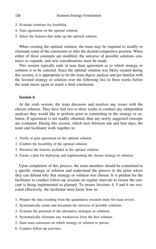 126 Business Strategy Formulation
3. Evaluate solutions for feasibility.
4. Gain agreement on the optimal solution.
5. Select the features that make up the optimal solution.
When creating the optimal solution, the team may be required to modify or
eliminate some of the constraints or alter the desired competitive position. When
either of these constants are modiﬁed, the universe of possible solutions con-
tracts or expands, and new considerations must be made.
This session typically ends in near ﬁnal agreement as to which strategy or
solution is to be selected. Since the optimal solution was likely created during
this session, it is appropriate to let the team digest, analyze and get familiar with
the favored strategy or solution over the following two to three weeks before
the team meets again to reach a ﬁnal conclusion.
Session 6
At the sixth session, the team discusses and resolves any issues with the
chosen solution. They have had two to three weeks to conduct any independent
analyses they would like to perform prior to committing to the strategy or so-
lution. If agreement is not readily obtained, then any newly suggested concepts
are evaluated. During this session, which lasts between one and four days, the
team and facilitator work together to:
1. Verify or gain agreement on the optimal solution.
2. Conﬁrm the feasibility of the optimal solution.
3. Prioritize the features included in the optimal solution.
4. Create a plan for deploying and implementing the chosen strategy or solution.
Upon completion of this process, the team members should be committed to
a speciﬁc strategy or solution and understand the process to the point where
they can defend why that strategy or solution was chosen. It is prudent for the
facilitator to conduct follow-up sessions on regular intervals to ensure the con-
cept is being implemented as planned. To ensure Sessions 4, 5 and 6 are exe-
cuted effectively, the facilitator must know how to:
1. Prepare the data resulting from the quantitative research study for team review.
2. Systematically create and document the universe of possible solutions.
3. Evaluate the potential of the alternative strategies or solutions.
4. Systematically eliminate any weaknesses from the best solution.
5. Gain team consensus on which strategy or solution to pursue.
6. Conduct follow-up activities.
 