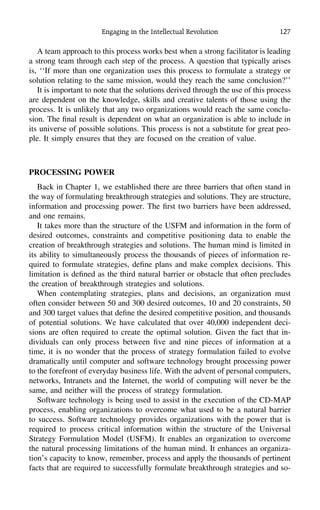 Engaging in the Intellectual Revolution 127
A team approach to this process works best when a strong facilitator is leading
a strong team through each step of the process. A question that typically arises
is, ‘‘If more than one organization uses this process to formulate a strategy or
solution relating to the same mission, would they reach the same conclusion?’’
It is important to note that the solutions derived through the use of this process
are dependent on the knowledge, skills and creative talents of those using the
process. It is unlikely that any two organizations would reach the same conclu-
sion. The ﬁnal result is dependent on what an organization is able to include in
its universe of possible solutions. This process is not a substitute for great peo-
ple. It simply ensures that they are focused on the creation of value.
PROCESSING POWER
Back in Chapter 1, we established there are three barriers that often stand in
the way of formulating breakthrough strategies and solutions. They are structure,
information and processing power. The ﬁrst two barriers have been addressed,
and one remains.
It takes more than the structure of the USFM and information in the form of
desired outcomes, constraints and competitive positioning data to enable the
creation of breakthrough strategies and solutions. The human mind is limited in
its ability to simultaneously process the thousands of pieces of information re-
quired to formulate strategies, deﬁne plans and make complex decisions. This
limitation is deﬁned as the third natural barrier or obstacle that often precludes
the creation of breakthrough strategies and solutions.
When contemplating strategies, plans and decisions, an organization must
often consider between 50 and 300 desired outcomes, 10 and 20 constraints, 50
and 300 target values that deﬁne the desired competitive position, and thousands
of potential solutions. We have calculated that over 40,000 independent deci-
sions are often required to create the optimal solution. Given the fact that in-
dividuals can only process between ﬁve and nine pieces of information at a
time, it is no wonder that the process of strategy formulation failed to evolve
dramatically until computer and software technology brought processing power
to the forefront of everyday business life. With the advent of personal computers,
networks, Intranets and the Internet, the world of computing will never be the
same, and neither will the process of strategy formulation.
Software technology is being used to assist in the execution of the CD-MAP
process, enabling organizations to overcome what used to be a natural barrier
to success. Software technology provides organizations with the power that is
required to process critical information within the structure of the Universal
Strategy Formulation Model (USFM). It enables an organization to overcome
the natural processing limitations of the human mind. It enhances an organiza-
tion’s capacity to know, remember, process and apply the thousands of pertinent
facts that are required to successfully formulate breakthrough strategies and so-
 