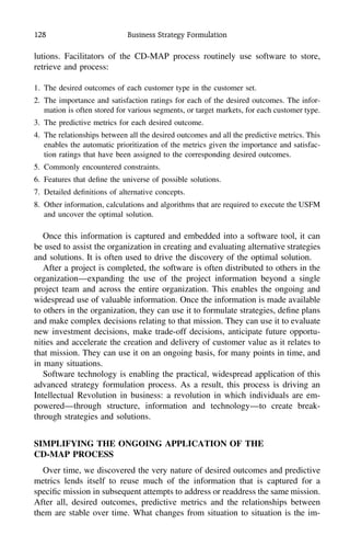 128 Business Strategy Formulation
lutions. Facilitators of the CD-MAP process routinely use software to store,
retrieve and process:
1. The desired outcomes of each customer type in the customer set.
2. The importance and satisfaction ratings for each of the desired outcomes. The infor-
mation is often stored for various segments, or target markets, for each customer type.
3. The predictive metrics for each desired outcome.
4. The relationships between all the desired outcomes and all the predictive metrics. This
enables the automatic prioritization of the metrics given the importance and satisfac-
tion ratings that have been assigned to the corresponding desired outcomes.
5. Commonly encountered constraints.
6. Features that deﬁne the universe of possible solutions.
7. Detailed deﬁnitions of alternative concepts.
8. Other information, calculations and algorithms that are required to execute the USFM
and uncover the optimal solution.
Once this information is captured and embedded into a software tool, it can
be used to assist the organization in creating and evaluating alternative strategies
and solutions. It is often used to drive the discovery of the optimal solution.
After a project is completed, the software is often distributed to others in the
organization—expanding the use of the project information beyond a single
project team and across the entire organization. This enables the ongoing and
widespread use of valuable information. Once the information is made available
to others in the organization, they can use it to formulate strategies, deﬁne plans
and make complex decisions relating to that mission. They can use it to evaluate
new investment decisions, make trade-off decisions, anticipate future opportu-
nities and accelerate the creation and delivery of customer value as it relates to
that mission. They can use it on an ongoing basis, for many points in time, and
in many situations.
Software technology is enabling the practical, widespread application of this
advanced strategy formulation process. As a result, this process is driving an
Intellectual Revolution in business: a revolution in which individuals are em-
powered—through structure, information and technology—to create break-
through strategies and solutions.
SIMPLIFYING THE ONGOING APPLICATION OF THE
CD-MAP PROCESS
Over time, we discovered the very nature of desired outcomes and predictive
metrics lends itself to reuse much of the information that is captured for a
speciﬁc mission in subsequent attempts to address or readdress the same mission.
After all, desired outcomes, predictive metrics and the relationships between
them are stable over time. What changes from situation to situation is the im-
 
