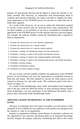 Engaging in the Intellectual Revolution 129
portance of each desired outcome and the degree to which the outcome is cur-
rently satisﬁed. This discovery, in conjunction with advancements made in
computer and software technology, has made it possible to simplify the subse-
quent applications of the CD-MAP process for missions in which data has al-
ready been captured.
As a result of this discovery, we set out to capture the information required
to execute several missions that are universal across many organizations. We
use these modules, as we call them, in our role as consultants to streamline the
application of the CD-MAP process for the missions that have universal appeal.
For example, the software modules contain the information that is required to
help an organization:
1. Evaluate the attractiveness of a new business opportunity.
2. Evaluate the attractiveness of a speciﬁc market.
3. Evaluate the attractiveness of a speciﬁc market segment.
4. Formulate a strategy for introducing change into the organization.
5. Formulate a strategy to improve the product development process.
6. Formulate a strategy to improve the company/supplier relationship.
7. Formulate a strategy to improve the manufacturing process and related operations.
8. Formulate a pricing strategy.
9. Formulate a distribution strategy.
10. Formulate an overall company strategy.
The use of these software modules simpliﬁes the application of the CD-MAP
process for the facilitator and saves the organization a considerable amount of
both time and money. The time required to execute the entire process can be
reduced to between two and eight weeks. The condensed project time line is
shown in Figure 7.3.
As a result of this breakthrough, many small- and medium-sized companies,
who in the past could not afford the luxury of using advanced strategy formu-
lation technologies, can now participate in the Intellectual Revolution with a
process that consistently yields breakthrough results.
APPLYING CD-MAP TECHNOLOGY AT THE ENTERPRISE
LEVEL
Advances in technology have also made it possible to use this process at the
enterprise level to redeﬁne the way employees work and the way managers drive
the creation of value in an organization.
Imagine an organization building virtual libraries of alternative solutions for
the organization’s key missions and placing them on an integrated knowledge
network. Imagine all company employees contributing their ideas to this virtual
 