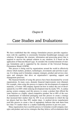 Chapter 8
Case Studies and Evaluations
We have established that this strategy formulation process provides organiza-
tions with the capability to consistently formulate breakthrough strategies and
solutions. It integrates the structure, information and processing power that is
required to uncover the optimal solution in any situation. It is based on the
application of Outcome-Based Logic. It considers the essential elements of strat-
egy formulation and is supported by the structure of the Universal Strategy
Formulation Model (USFM).
This process is being used by organizations around the world to effectively
choose which markets, products, technologies, investments and activities to pur-
sue. It is being used to formulate company strategies, product and services strat-
egies and strategies that drive an organization’s operating, support and
management processes.
The ﬁnancial beneﬁts of using this process have been documented by several
organizations. In many cases, dramatic ﬁnancial improvements were obtained.
For example, when using this process to improve the development of composite
materials, a Fortune 100 company ﬁgured out how to reduce the cost of devel-
opment by over 80% while reducing development time by nearly 75%. A cardiac
pacing system company used this process to create a product that offered the
same function as a highly valued competitive product, but at 40% of the cost.
A manufacturer of industrial packaging used this process to create a strategy
that increased their market share by 10% in an environment in which the top
ten players had less than 50% market share. A medical device manufacturer
used this process to create a line of angioplasty balloons that took them from
less than 1% market share to a market leadership position in just two years.
Many organizations have used this process to formulate overall company strat-
egies and product and service strategies that they believe will revolutionize their
 