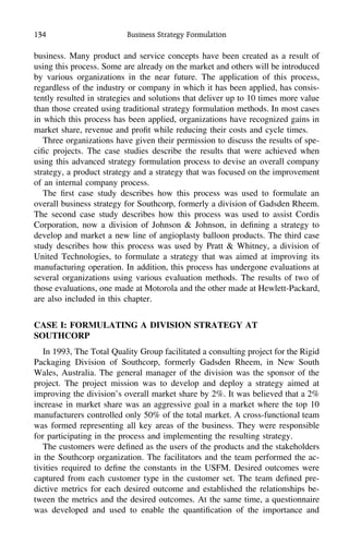 134 Business Strategy Formulation
business. Many product and service concepts have been created as a result of
using this process. Some are already on the market and others will be introduced
by various organizations in the near future. The application of this process,
regardless of the industry or company in which it has been applied, has consis-
tently resulted in strategies and solutions that deliver up to 10 times more value
than those created using traditional strategy formulation methods. In most cases
in which this process has been applied, organizations have recognized gains in
market share, revenue and proﬁt while reducing their costs and cycle times.
Three organizations have given their permission to discuss the results of spe-
ciﬁc projects. The case studies describe the results that were achieved when
using this advanced strategy formulation process to devise an overall company
strategy, a product strategy and a strategy that was focused on the improvement
of an internal company process.
The ﬁrst case study describes how this process was used to formulate an
overall business strategy for Southcorp, formerly a division of Gadsden Rheem.
The second case study describes how this process was used to assist Cordis
Corporation, now a division of Johnson & Johnson, in deﬁning a strategy to
develop and market a new line of angioplasty balloon products. The third case
study describes how this process was used by Pratt & Whitney, a division of
United Technologies, to formulate a strategy that was aimed at improving its
manufacturing operation. In addition, this process has undergone evaluations at
several organizations using various evaluation methods. The results of two of
those evaluations, one made at Motorola and the other made at Hewlett-Packard,
are also included in this chapter.
CASE I: FORMULATING A DIVISION STRATEGY AT
SOUTHCORP
In 1993, The Total Quality Group facilitated a consulting project for the Rigid
Packaging Division of Southcorp, formerly Gadsden Rheem, in New South
Wales, Australia. The general manager of the division was the sponsor of the
project. The project mission was to develop and deploy a strategy aimed at
improving the division’s overall market share by 2%. It was believed that a 2%
increase in market share was an aggressive goal in a market where the top 10
manufacturers controlled only 50% of the total market. A cross-functional team
was formed representing all key areas of the business. They were responsible
for participating in the process and implementing the resulting strategy.
The customers were deﬁned as the users of the products and the stakeholders
in the Southcorp organization. The facilitators and the team performed the ac-
tivities required to deﬁne the constants in the USFM. Desired outcomes were
captured from each customer type in the customer set. The team deﬁned pre-
dictive metrics for each desired outcome and established the relationships be-
tween the metrics and the desired outcomes. At the same time, a questionnaire
was developed and used to enable the quantiﬁcation of the importance and
 
